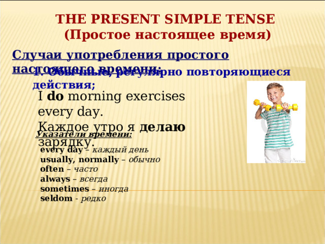 THE PRESENT SIMPLE TENSE ( Простое настоящее время) Случаи употребления простого настоящего времени: 1. Обычные, регулярно повторяющиеся действия; I do morning exercises every day. Каждое утро я делаю зарядку. Указатели времени: every day – каждый день usually, normally – обычно often – часто always – всегда sometimes – иногда seldom - редко  