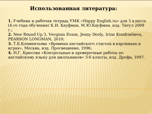 Использованная литература: 1. Учебник и рабочая тетрадь УМК « Happy English.ru » для 5 класса (4-го года обучения) К.И. Кауфман, М.Ю.Кауфман, изд. Титул 2009 г. ; 2.  New Round Up 3, Verginia Evans, Jenny Dooly, Irina Kondrasheva, PEARSON LONGMAN, 2010; 3.  Т.Б.Клементьева «Времена английского глагола в картинках и играх», Москва, изд. Просвещение, 1996; 4. Н.Г. Брюсова «Контрольные и проверочные работы по английскому языку для школьников» 5-6 классы, изд. Дрофа, 1997. 