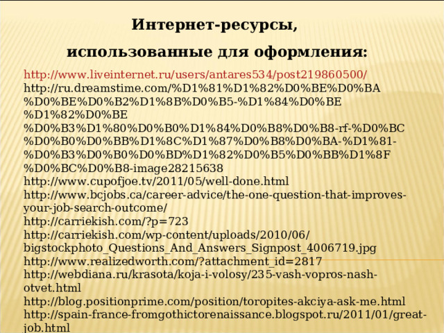 Интернет-ресурсы,  использованные для оформления: http://www.liveinternet.ru/users/antares534/post219860500/ http://ru.dreamstime.com/%D1%81%D1%82%D0%BE%D0%BA%D0%BE%D0%B2%D1%8B%D0%B5-%D1%84%D0%BE%D1%82%D0%BE%D0%B3%D1%80%D0%B0%D1%84%D0%B8%D0%B8-rf-%D0%BC%D0%B0%D0%BB%D1%8C%D1%87%D0%B8%D0%BA-%D1%81-%D0%B3%D0%B0%D0%BD%D1%82%D0%B5%D0%BB%D1%8F%D0%BC%D0%B8-image28215638 http://www.cupofjoe.tv/2011/05/well-done.html http://www.bcjobs.ca/career-advice/the-one-question-that-improves-your-job-search-outcome/ http://carriekish.com/?p=723 http://carriekish.com/wp-content/uploads/2010/06/bigstockphoto_Questions_And_Answers_Signpost_4006719.jpg http://www.realizedworth.com/?attachment_id=2817 http://webdiana.ru/krasota/koja-i-volosy/235-vash-vopros-nash-otvet.html http://blog.positionprime.com/position/toropites-akciya-ask-me.html http://spain-france-fromgothictorenaissance.blogspot.ru/2011/01/great-job.html 