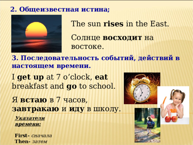 2. Общеизвестная истина; The sun rises in the East. Солнце восходит на востоке. 3. Последовательность событий, действий в настоящем времени. I get up at 7 o’clock, eat breakfast and go to school. Я встаю в 7 часов, завтракаю и иду в школу. Указатели времени:  First-  сначала Then-  затем After - потом 