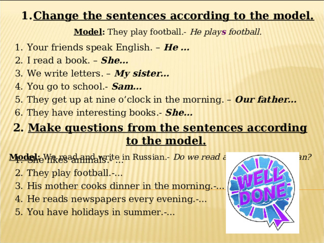 Change the sentences according to the model. Model : They play football.- He play s football. Your friends speak English. – He … I read a book. – She… We write letters. – My sister… You go to school.- Sam… They get up at nine o’clock in the morning. – Our father… They have interesting books.- She… 2. Make questions from the sentences according to the model. Model : We read and write in Russian.- Do we read and write in Russian? She likes animals.- … They play football.-… His mother cooks dinner in the morning.-… He reads newspapers every evening.-… You have holidays in summer.-… 