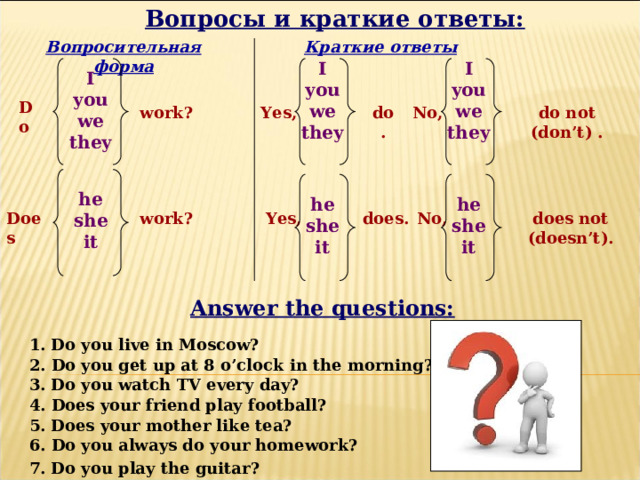 Вопросы и краткие ответы: Краткие ответы Вопросительная форма I you we they  I you we they  I you we they  Do do not (don’t) . Yes, work? No, do . he she it  he she it  he she it  No, does not (doesn’t). does. Yes, work? Does Answer the questions: 1. Do you live in Moscow? 2. Do you get up at 8 o’clock in the morning? 3. Do you watch TV every day? 4. Does your friend play football? 5. Does your mother like tea? 6. Do you always do your homework? 7. Do you play the guitar? 