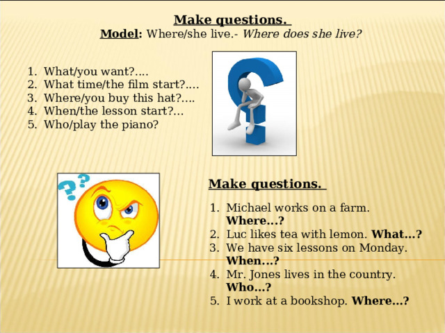  Make questions. Model : Where/she live.- Where does she live? What/you want?.... What time/the film start?.... Where/you buy this hat?.... When/the lesson start?... Who/play the piano?  Make questions. Michael works on a farm. Where...? Luc likes tea with lemon. What...? We have six lessons on Monday. When...? Mr. Jones lives in the country. Who…? I work at a bookshop. Where…? 