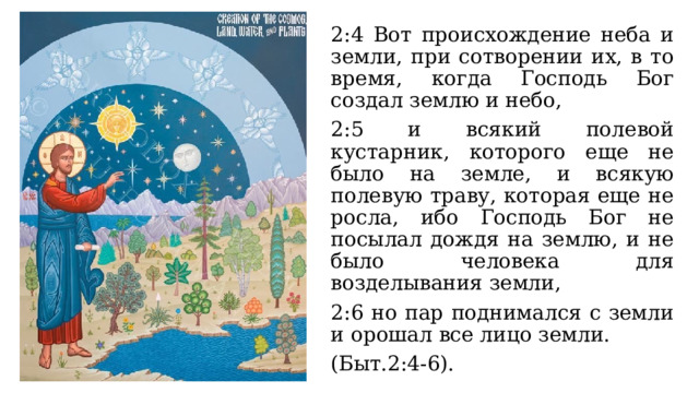 2:4 Вот происхождение неба и земли, при сотворении их, в то время, когда Господь Бог создал землю и небо, 2:5 и всякий полевой кустарник, которого еще не было на земле, и всякую полевую траву, которая еще не росла, ибо Господь Бог не посылал дождя на землю, и не было человека для возделывания земли, 2:6 но пар поднимался с земли и орошал все лицо земли. (Быт.2:4-6). 