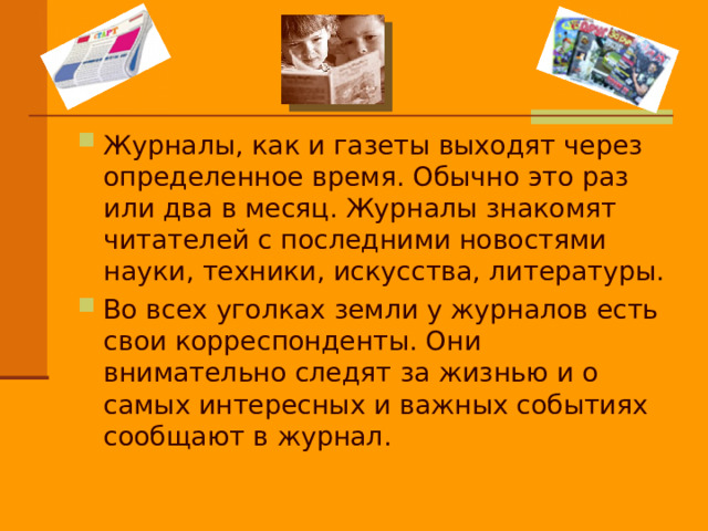 Журналы, как и газеты выходят через определенное время. Обычно это раз или два в месяц. Журналы знакомят читателей с последними новостями науки, техники, искусства, литературы. Во всех уголках земли у журналов есть свои корреспонденты. Они внимательно следят за жизнью и о самых интересных и важных событиях сообщают в журнал. 