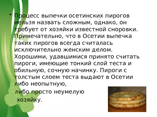 Процесс выпечки осетинских пирогов нельзя назвать сложным, однако, он требует от хозяйки известной сноровки. Примечательно, что в Осетии выпечка таких пирогов всегда считалась исключительно женским делом. Хорошими, удавшимися принято считать пироги, имеющие тонкий слой теста и обильную, сочную начинку. Пироги с толстым слоем теста выдают в Осетии либо неопытную,  либо просто неумелую  хозяйку. 