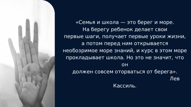 «Семья и школа — это берег и море. На бере­гу ребенок делает свои первые шаги, получает первые уроки жизни, а потом перед ним от­крывается необозримое море знаний, и курс в этом море прокладывает школа. Но это не значит, что он должен совсем оторваться от берега».  Лев Кассиль. 