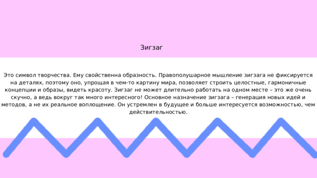 Зигзаг Это символ творчества. Ему свойственна образность. Правополушарное мышление зигзага не фиксируется на деталях, поэтому оно, упрощая в чем-то картину мира, позволяет строить целостные, гармоничные концепции и образы, видеть красоту. Зигзаг не может длительно работать на одном месте – это же очень скучно, а ведь вокруг так много интересного! Основное назначение зигзага – генерация новых идей и методов, а не их реальное воплощение. Он устремлен в будущее и больше интересуется возможностью, чем действительностью. 