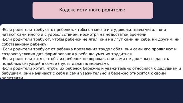  Кодекс истинного родителя: ·Если родители требуют от ребенка, чтобы он много и с удовольствием читал, они читают сами много и с удовольствием, несмотря на недостаток времени. ·Если родители требуют, чтобы ребенок не лгал, они не лгут сами ни себе, ни другим, ни собственному ребенку. ·Если родители требуют от ребенка проявления трудолюбия, они сами его проявляют и создают условия для формирования у ребенка умения трудиться. ·Если родители хотят, чтобы их ребенок не воровал, они сами не должны создавать подобных ситуаций в семье (пусть даже по мелочам). ·Если родители хотят, чтобы их ребенок бережно и уважительно относился к дедушкам и бабушкам, они начинают с себя и сами уважительно и бережно относятся к своим родителям. 