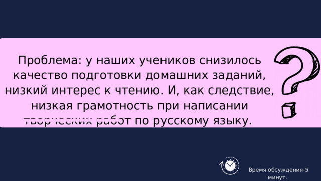 Проблема: у наших учеников снизилось качество подготовки домашних заданий, низкий интерес к чтению. И, как следствие, низкая грамотность при написании творческих работ по русскому языку.  Время обсуждения-5 минут. 