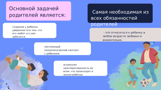 Основной задачей родителей является:  Самая необходимая из всех обязанностей родителей создание у ребенка уверенности в том, что его любят и о нем заботятся.  - это относиться к ребенку в любом возрасте любовно и внимательно. постоянный психологический контакт с ребенком. искренняя заинтересованность во всем, что происходит в жизни ребенка 