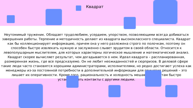 Квадрат Неутомимый труженик. Обладает трудолюбием, усердием, упорством, позволяющими всегда добиваться завершения работы. Терпение и методичность делают из квадрата высококлассного специалиста. Квадрат как бы коллекционирует информацию, причем она у него разложена строго по полочкам, поэтому он способен быстро извлекать нужную и заслуженно слывет эрудитом в своей области. Относится к левополушарным мыслителям, для которых характерны логическое мышление и математический анализ. Квадрат скорее вычисляет результат, чем догадывается о нем. Идеал квадрата – распланированная, размеренная жизнь, где все предсказуемо. Он не любит неожиданностей и сюрпризов. В деловой сфере такие люди часто становятся хорошими администраторами, исполнителями, но редко достигают успеха как менеджеры из-за постоянной потребности в дополнительной информации для принятия решений – это лишает их оперативности. Кроме того, рациональность и холодность мешают квадратам быстро устанавливать контакты с другими людьми. 