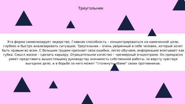 Треугольник Эта форма символизирует лидерство. Главная способность – концентрироваться на намеченной цели, глубоко и быстро анализировать ситуацию. Треугольник – очень уверенный в себе человек, который хочет быть правым во всем. С большим трудом признает свои ошибки, легко обучаем, информацию впитывает как губка. Смысл жизни – сделать карьеру. Отрицательное качество – чрезмерный эгоцентризм. Он прекрасно умеет представить вышестоящему руководству значимость собственной работы, за версту чувствуя выгодное дело, и в борьбе за него может 