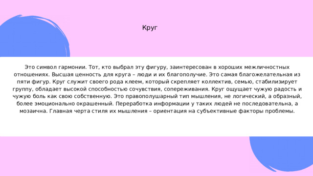 Круг Это символ гармонии. Тот, кто выбрал эту фигуру, заинтересован в хороших межличностных отношениях. Высшая ценность для круга – люди и их благополучие. Это самая благожелательная из пяти фигур. Круг служит своего рода клеем, который скрепляет коллектив, семью, стабилизирует группу, обладает высокой способностью сочувствия, сопереживания. Круг ощущает чужую радость и чужую боль как свою собственную. Это правополушарный тип мышления, не логический, а образный, более эмоционально окрашенный. Переработка информации у таких людей не последовательна, а мозаична. Главная черта стиля их мышления – ориентация на субъективные факторы проблемы. 