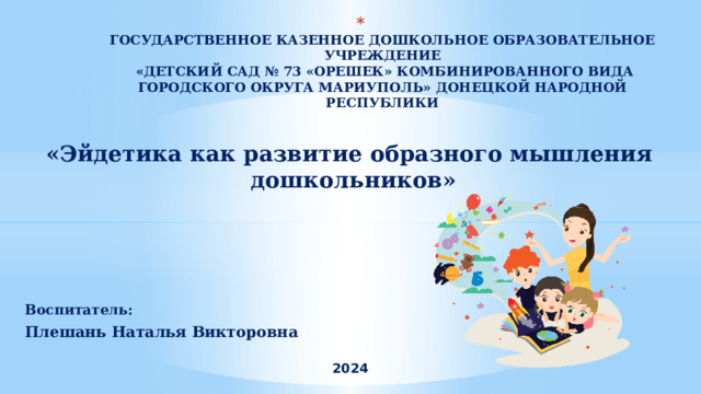  ГОСУДАРСТВЕННОЕ КАЗЕННОЕ ДОШКОЛЬНОЕ ОБРАЗОВАТЕЛЬНОЕ УЧРЕЖДЕНИЕ  «ДЕТСКИЙ САД № 73 «ОРЕШЕК» КОМБИНИРОВАННОГО ВИДА ГОРОДСКОГО ОКРУГА МАРИУПОЛЬ» ДОНЕЦКОЙ НАРОДНОЙ РЕСПУБЛИКИ    «Эйдетика как развитие образного мышления дошкольников» Воспитатель: Плешань Наталья Викторовна  2024 