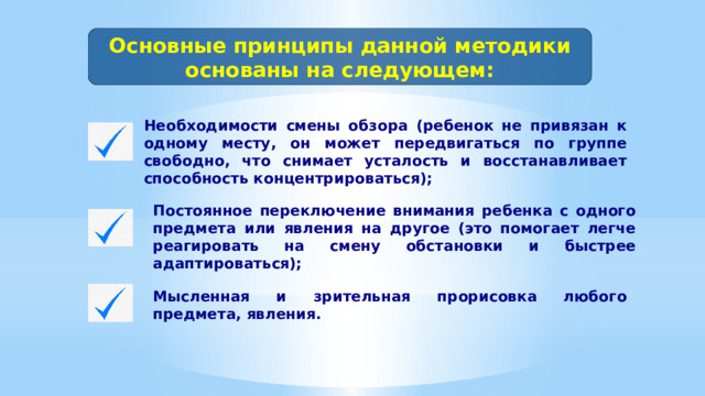 Основные принципы данной методики основаны на следующем: Необходимости смены обзора (ребенок не привязан к одному месту, он может передвигаться по группе свободно, что снимает усталость и восстанавливает способность концентрироваться); Постоянное переключение внимания ребенка с одного предмета или явления на другое (это помогает легче реагировать на смену обстановки и быстрее адаптироваться); Мысленная и зрительная прорисовка любого предмета, явления. 