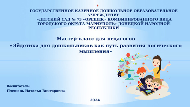  ГОСУДАРСТВЕННОЕ КАЗЕННОЕ ДОШКОЛЬНОЕ ОБРАЗОВАТЕЛЬНОЕ УЧРЕЖДЕНИЕ  «ДЕТСКИЙ САД № 73 «ОРЕШЕК» КОМБИНИРОВАННОГО ВИДА ГОРОДСКОГО ОКРУГА МАРИУПОЛЬ» ДОНЕЦКОЙ НАРОДНОЙ РЕСПУБЛИКИ    Мастер-класс для педагогов «Эйдетика для дошкольников как путь развития логического мышления»  Воспитатель: Плешань Наталья Викторовна  2024 