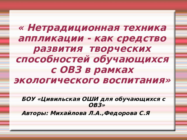 « Нетрадиционная техника аппликации - как средство развития творческих способностей обучающихся с ОВЗ в рамках экологического воспитания» БОУ «Цивильская ОШИ для обучающихся с ОВЗ»  Авторы: Михайлова Л.А.,Федорова С.Я 