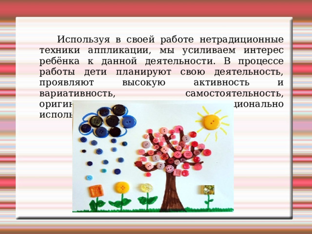  Используя в своей работе нетрадиционные техники аппликации, мы усиливаем интерес ребёнка к данной деятельности. В процессе работы дети планируют свою деятельность, проявляют высокую активность и вариативность, самостоятельность, оригинальность и творчество, рационально используя уже имеющийся опыт. 