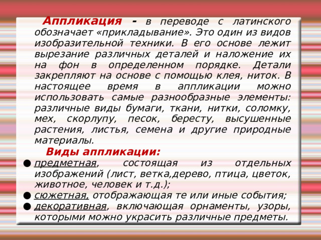  Аппликация - в переводе с латинского обозначает «прикладывание». Это один из видов изобразительной техники. В его основе лежит вырезание различных деталей и наложение их на фон в определенном порядке. Детали закрепляют на основе с помощью клея, ниток. В настоящее время в аппликации можно использовать самые разнообразные элементы: различные виды бумаги, ткани, нитки, соломку, мех, скорлупу, песок, бересту, высушенные растения, листья, семена и другие природные материалы.  Виды аппликации:  предметная , состоящая из отдельных изображений (лист, ветка,дерево, птица, цветок, животное, человек и т.д.); сюжетная, отображающая те или иные события; декоративная , включающая орнаменты, узоры, которыми можно украсить различные предметы. 