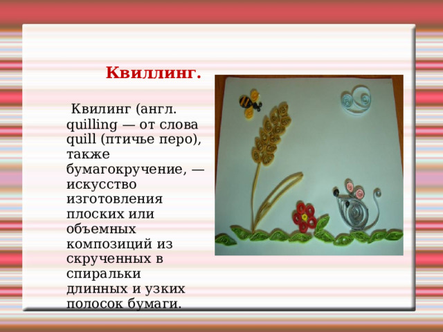  Квиллинг.  Квилинг (англ. quilling — от слова quill (птичье перо), также бумагокручение, — искусство изготовления плоских или объемных композиций из скрученных в спиральки длинных и узких полосок бумаги. 