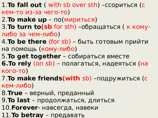1. To fall out ( with sb over sth ) –ссориться ( с кем-то из-за чего-то ) 2. To make up – по( мириться ) 3. To turn to (sb for sth) –обращаться ( к кому-либо за чем-либо ) 4. To be there (for sb) – быть готовым прийти на помощь ( кому-либо ) 5. To get together – собираться вместе 6.To rely (on sb) – полагаться, надеяться ( на кого-то ) 7. To make friends (with sb) –подружиться ( с кем-либо ) 8. True – верный, преданный 9. To last – продолжаться, длиться 10. Forever - навсегда, навеки 11. To betray – предавать 12. A sense of humour – чувство юмора 13. To keep a secret – хранить секреты 