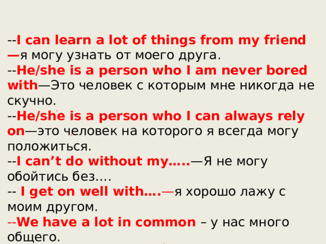 -- I can learn a lot of things from my friend— я могу узнать от моего друга. -- He/she is a person who I am never bored with —Это человек с которым мне никогда не скучно. -- He/she is a person who I can always rely on —это человек на которого я всегда могу положиться. -- I can’t do without my….. —Я не могу обойтись без…. -- I get on well with…. — я хорошо лажу с моим другом. -- We have a lot in common – у нас много общего. 