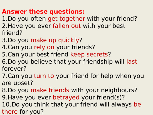 Answer these questions: 1.Do you often get together with your friend? 2.Have you ever fallen out with your best friend? 3.Do you make up quickly ? 4.Can you rely on your friends? 5.Can your best friend keep secrets ? 6.Do you believe that your friendship will last forever? 7.Can you turn to your friend for help when you are upset? 8.Do you make friends with your neighbours? 9.Have you ever betrayed your friend(s)? 10.Do you think that your friend will always be there for you? 11.Does your friend have a sense of humour ? 
