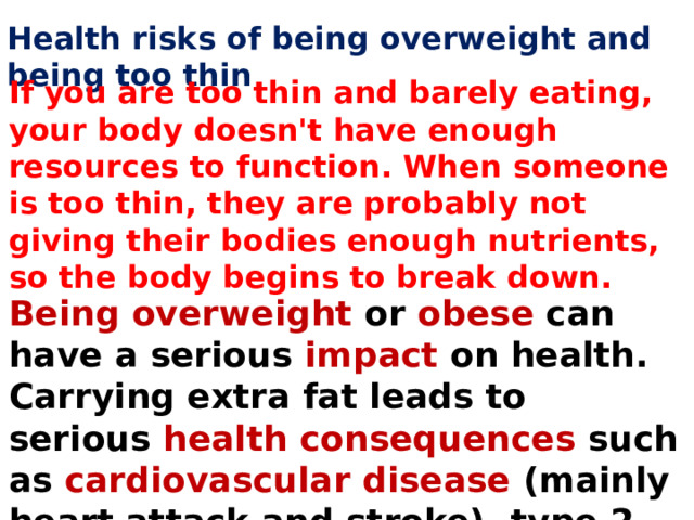 Health risks of being overweight and being too thin If you are too thin and barely eating, your body doesn't have enough resources to function. When someone is too thin, they are probably not giving their bodies enough nutrients, so the body begins to break down. Being overweight  or  obese  can have a serious impact on health. Carrying extra fat leads to serious  health consequences  such as cardiovascular disease (mainly heart attack and stroke), type 2 diabetes and so on. 