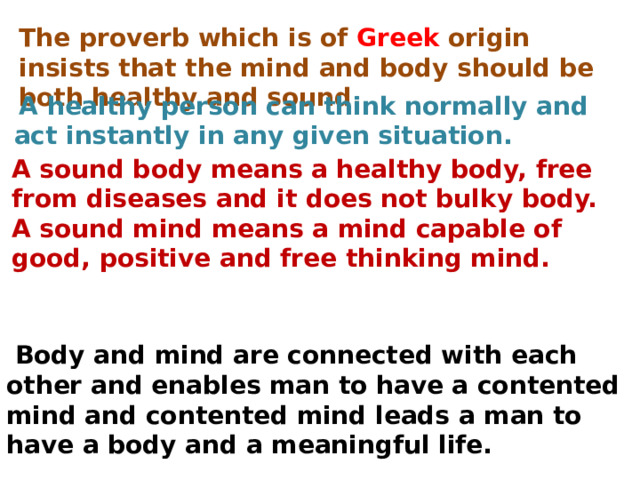 The proverb which is of Greek origin insists that the mind and body should be both healthy and sound.   A healthy person can think normally and act instantly in any given situation. A sound body means a healthy body, free from diseases and it does not bulky body. A sound mind means a mind capable of good, positive and free thinking mind.     Body and mind are connected with each other and enables man to have a contented mind and contented mind leads a man to have a body and a meaningful life. 