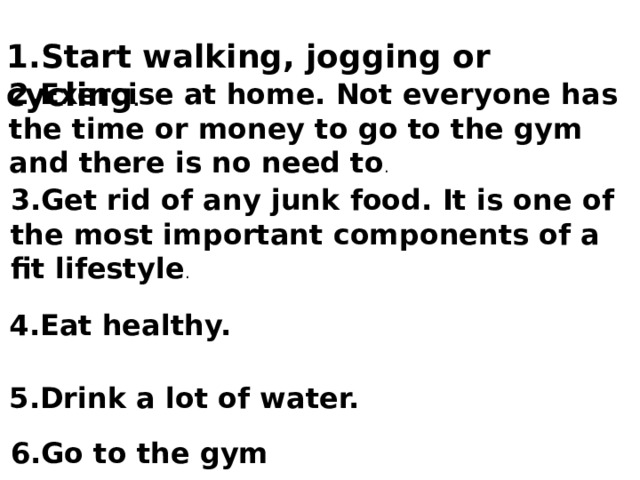  1.Start walking, jogging or cycling .  2.Exercise at home. Not everyone has the time or money to go to the gym and there is no need to .  3.Get rid of any junk food. It is one of the most important components of a fit lifestyle .  4.Eat healthy.   5.Drink a lot of water. 6.Go to the gym 