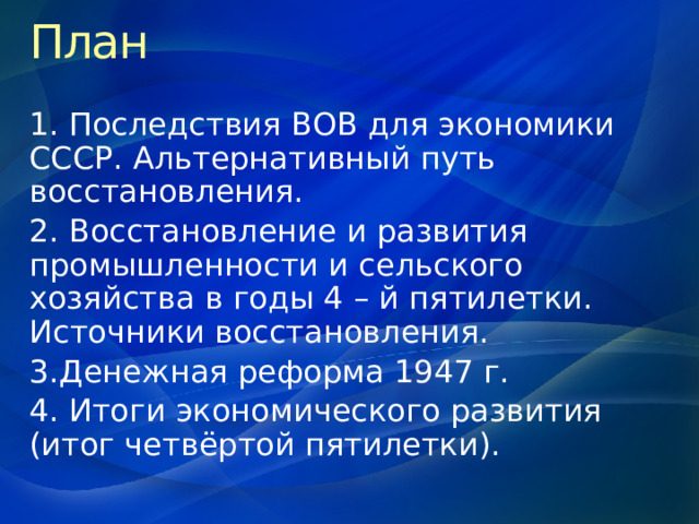 План 1. Последствия ВОВ для экономики СССР. Альтернативный путь восстановления. 2. Восстановление и развития промышленности и сельского хозяйства в годы 4 – й пятилетки. Источники восстановления. 3.Денежная реформа 1947 г. 4. Итоги экономического развития (итог четвёртой пятилетки). 