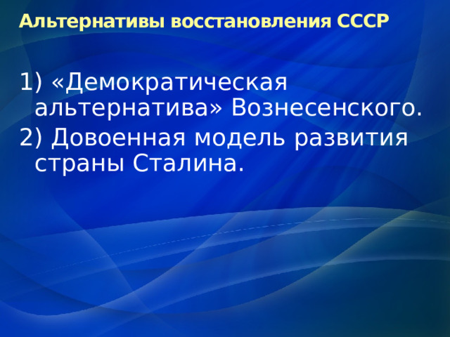 Альтернативы восстановления СССР 1) «Демократическая альтернатива» Вознесенского. 2) Довоенная модель развития страны Сталина. 