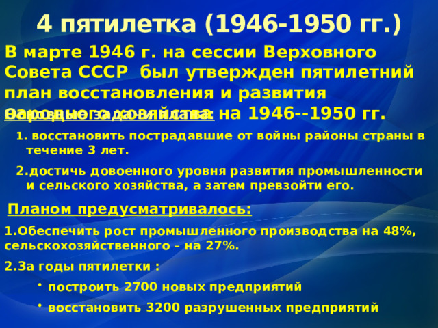 4 пятилетка (1946-1950 гг.) В марте 1946 г. на сессии Верховного Совета СССР был утвержден пятилетний план восстановления и развития народного хозяйства на 1946--1950 гг.  Основные задачи плана:  восстановить пострадавшие от войны районы страны в течение 3 лет. достичь довоенного уровня развития промышленности и сельского хозяйства, а затем превзойти его.  восстановить пострадавшие от войны районы страны в течение 3 лет. достичь довоенного уровня развития промышленности и сельского хозяйства, а затем превзойти его.  Планом предусматривалось: Обеспечить рост промышленного производства на 48%, сельскохозяйственного – на 27%. За годы пятилетки : построить 2700 новых предприятий восстановить 3200 разрушенных предприятий построить 2700 новых предприятий восстановить 3200 разрушенных предприятий построить 2700 новых предприятий восстановить 3200 разрушенных предприятий 