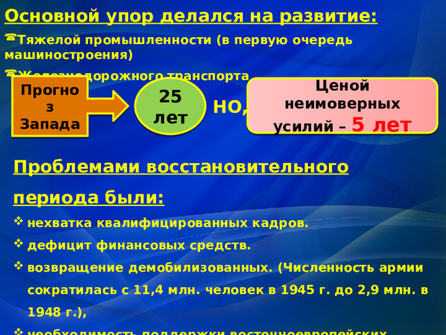 Основной упор делался на развитие: Тяжелой промышленности (в первую очередь машиностроения) Железнодорожного транспорта Прогноз Запада 25 лет Ценой неимоверных усилий – 5 лет НО, Проблемами восстановительного периода были: нехватка квалифицированных кадров. дефицит финансовых средств. возвращение демобилизованных. (Численность армии сократилась с 11,4 млн. человек в 1945 г. до 2,9 млн. в 1948 г.), необходимость поддержки восточноевропейских государств . необходимость скорейшего укрепления обороноспособности страны в условиях начинающейся «холодной войны» 