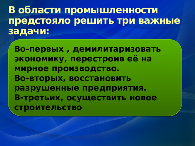 В области промышленности предстояло решить три важные задачи: Во-первых , демилитаризовать экономику, перестроив её на мирное производство. Во-вторых, восстановить разрушенные предприятия. В-третьих, осуществить новое строительство 