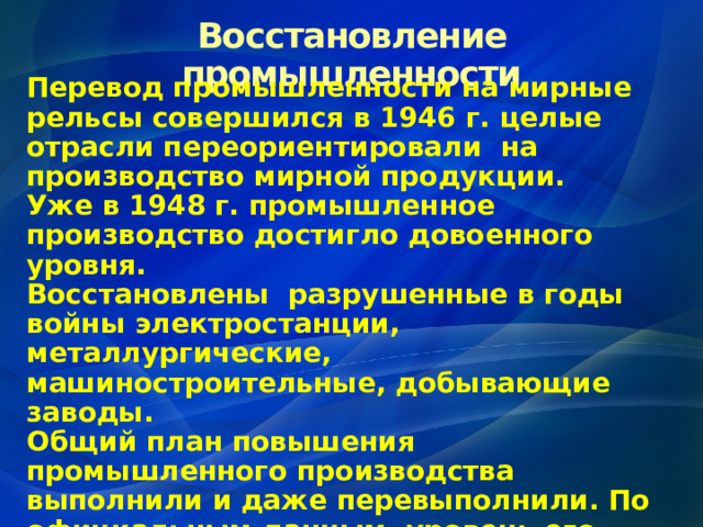 Восстановление промышленности Перевод промышленности на мирные рельсы совершился в 1946 г. целые отрасли переориентировали на производство мирной продукции. Уже в 1948 г. промышленное производство достигло довоенного уровня. Восстановлены разрушенные в годы войны электростанции, металлургические, машиностроительные, добывающие заводы. Общий план повышения промышленного производства выполнили и даже перевыполнили. По официальным данным, уровень его превысил в 1950 г. довоенный на 73%. 