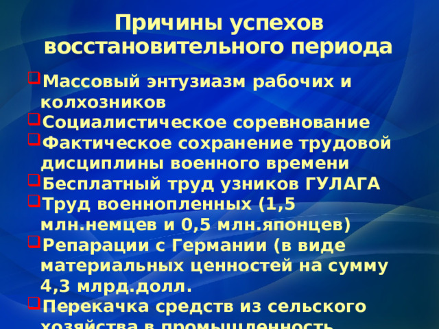 Причины успехов восстановительного периода Массовый энтузиазм рабочих и колхозников Социалистическое соревнование Фактическое сохранение трудовой дисциплины военного времени Бесплатный труд узников ГУЛАГА Труд военнопленных (1,5 млн.немцев и 0,5 млн.японцев) Репарации с Германии (в виде материальных ценностей на сумму 4,3 млрд.долл. Перекачка средств из сельского хозяйства в промышленность 