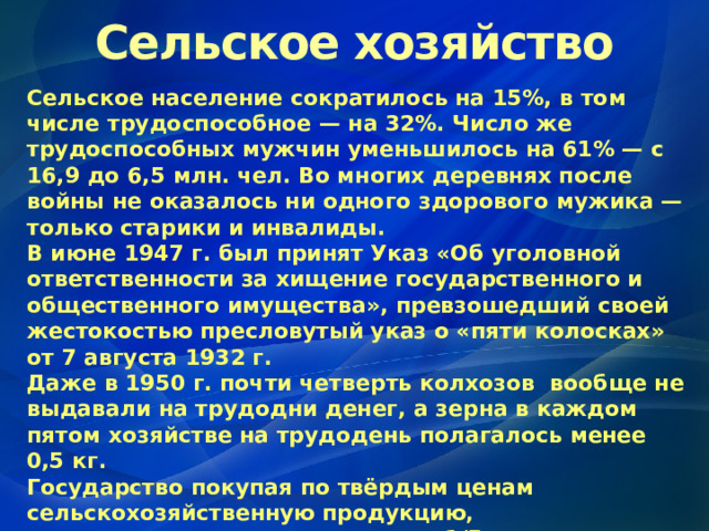 Сельское хозяйство Сельское население сократилось на 15%, в том числе трудоспособное — на 32%. Число же трудоспособных мужчин уменьшилось на 61% — с 16,9 до 6,5 млн. чел. Во многих деревнях после войны не оказалось ни одного здорового мужика — только старики и инвалиды. В июне 1947 г. был принят Указ «Об уголовной ответственности за хищение государственного и общественного имущества», превзошедший своей жестокостью пресловутый указ о «пяти колосках» от 7 августа 1932 г. Даже в 1950 г. почти четверть колхозов вообще не выдавали на трудодни денег, а зерна в каждом пятом хозяйстве на трудодень полагалось менее 0,5 кг. Государство покупая по твёрдым ценам сельскохозяйственную продукцию , компенсировало колхозам лишь 1/5 часть расходов на производство молока , 1/10  часть – зерна , 1/20  часть – мяса . 