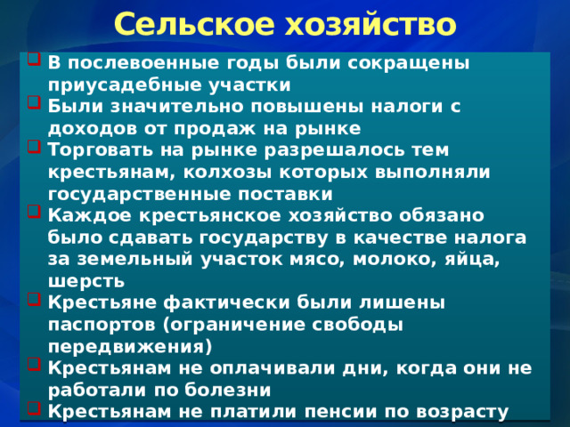 Сельское хозяйство В послевоенные годы были сокращены приусадебные участки Были значительно повышены налоги с доходов от продаж на рынке Торговать на рынке разрешалось тем крестьянам, колхозы которых выполняли государственные поставки Каждое крестьянское хозяйство обязано было сдавать государству в качестве налога за земельный участок мясо, молоко, яйца, шерсть Крестьяне фактически были лишены паспортов (ограничение свободы передвижения) Крестьянам не оплачивали дни, когда они не работали по болезни Крестьянам не платили пенсии по возрасту 