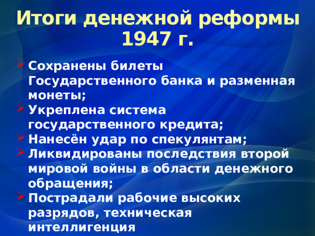 Итоги денежной реформы 1947 г. Сохранены билеты Государственного банка и разменная монеты; Укреплена система государственного кредита; Нанесён удар по спекулянтам; Ликвидированы последствия второй мировой войны в области денежного обращения; Пострадали рабочие высоких разрядов, техническая интеллигенция 