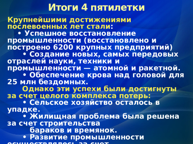 Итоги 4 пятилетки Крупнейшими достижениями послевоенных лет стали : • Успешное восстановление промышленности (восстановлено и построено 6200 крупных предприятий) • Создание новых, самых передовых отраслей науки, техники и промышленности — атомной и ракетной. • Обеспечение крова над головой для 25 млн бездомных.  Однако эти успехи  были достигнуты за счет целого комплекса потерь: • Сельское хозяйство осталось в упадке. • Жилищная проблема была решена за счет строительства  бараков и времянок. • Развитие промышленности осуществлялось за счет  сохранения низкого уровня жизни народа 