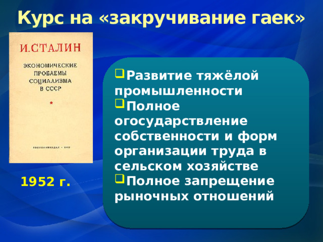 Курс на «закручивание гаек» Развитие тяжёлой промышленности Полное огосударствление собственности и форм организации труда в сельском хозяйстве Полное запрещение рыночных отношений  1952 г. 