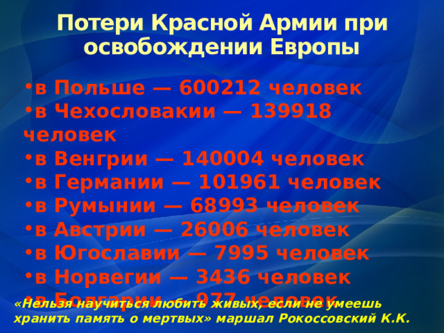 Потери Красной Армии при освобождении Европы в Польше — 600212 человек в Чехословакии — 139918 человек в Венгрии — 140004 человек в Германии — 101961 человек в Румынии — 68993 человек в Австрии — 26006 человек в Югославии — 7995 человек в Норвегии — 3436 человек в Болгарии — 977 человек «Нельзя научиться любить живых, если не умеешь хранить память о мертвых» маршал Рокоссовский К.К. 