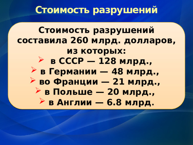 Стоимость разрушений Стоимость разрушений составила 260 млрд. долларов, из которых:  в СССР — 128 млрд., в Германии — 48 млрд., во Франции — 21 млрд., в Польше — 20 млрд., в Англии — 6.8 млрд . 