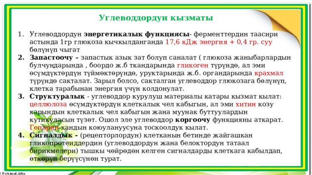 Углеводдордун кызматы Углеводдордун энергетикалык функциясы - ферменттердин таасири астында 1гр глюкоза кычкылданганда 17,6 кДж энергия + 0,4 гр. суу бөлүнүп чыгат Запастоочу – запастык азык зат болуп саналат ( глюкоза жаныбарлардын булчуңдарында , боордо ж.б ткандарында гликоген түрүндө, ал эми өсүмдүктөрдүн түймөктөрүндө, уруктарында ж.б. органдарында крахмал түрүндө сакталат. Зарыл болсо, сакталган углеводдор глюкозага бөлүнүп, клетка тарабынан энергия үчүн колдонулат. Структуралык - углеводдор курулуш материалы катары кызмат кылат: целлюлоза өсүмдүктөрдүн клеткалык чел кабыгын, ал эми хитин козу карындын клеткалык чел кабыгын жана муунак буттуулардын кутикуласын түзөт. Ошол эле углеводдор коргоочу функцияны аткарат. Гепарин кандын коюулануусуна тоскоолдук кылат. Сигналдык - (рецепторлордун) клетканын бетинде жайгашкан гликопротеиддердин (углеводдордун жана белоктордун татаал бирикмелери) тышкы чөйрөдөн келген сигналдарды клеткага кабылдап, өткөрүп берүүсүнөн турат. 