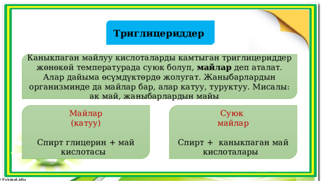 Триглицериддер Каныкпаган майлуу кислоталарды камтыган триглицериддер жөнөкөй температурада суюк болуп, майлар деп аталат. Алар дайыма өсүмдүктөрдө жолугат. Жаныбарлардын организминде да майлар бар, алар катуу, туруктуу. Мисалы: ак май, жаныбарлардын майы Майлар Суюк (катуу) майлар Спирт глицерин + май кислотасы Спирт + каныкпаган май кислоталары 