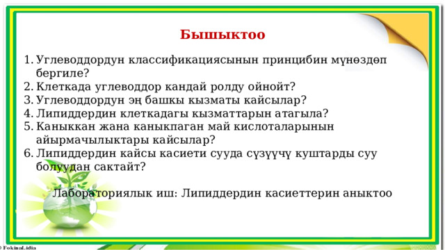 Бышыктоо Углеводдордун классификациясынын принцибин мүнөздөп бергиле? Клеткада углеводдор кандай ролду ойнойт? Углеводдордун эң башкы кызматы кайсылар? Липиддердин клеткадагы кызматтарын атагыла? Каныккан жана каныкпаган май кислоталарынын айырмачылыктары кайсылар? Липиддердин кайсы касиети сууда сүзүүчү куштарды суу болуудан сактайт? Лабораториялык иш: Липиддердин касиеттерин аныктоо 