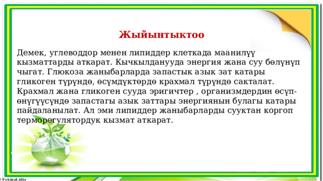 Жыйынтыктоо Демек, углеводдор менен липиддер клеткада маанилүү кызматтарды аткарат. Кычкылданууда энергия жана суу бөлүнүп чыгат. Глюкоза жаныбарларда запастык азык зат катары гликоген түрүндө, өсүмдүктөрдө крахмал түрүндө сакталат. Крахмал жана гликоген сууда эригичтер , организмдердин өсүп-өнүгүүсүндө запастагы азык заттары энергиянын булагы катары пайдаланылат. Ал эми липиддер жаныбарларды сууктан коргоп терморегулятордук кызмат аткарат. 