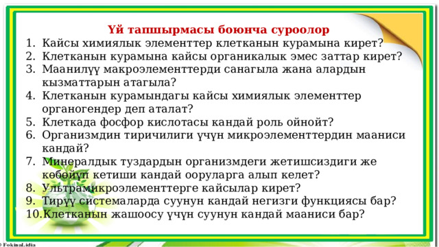 Үй тапшырмасы боюнча суроолор Кайсы химиялык элементтер клетканын курамына кирет? Клетканын курамына кайсы органикалык эмес заттар кирет? Маанилүү макроэлементтерди санагыла жана алардын кызматтарын атагыла? Клетканын курамындагы кайсы химиялык элементтер органогендер деп аталат? Клеткада фосфор кислотасы кандай роль ойнойт? Организмдин тиричилиги үчүн микроэлементтердин мааниси кандай? Минералдык туздардын организмдеги жетишсиздиги же көбөйүп кетиши кандай ооруларга алып келет? Ультрамикроэлементтерге кайсылар кирет? Тирүү системаларда суунун кандай негизги функциясы бар? Клетканын жашоосу үчүн суунун кандай мааниси бар? 